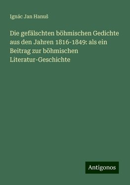 Die gefälschten böhmischen Gedichte aus den Jahren 1816-1849: als ein Beitrag zur böhmischen Literatur-Geschichte