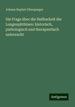 Die Frage über die Heilbarkeit der Lungenphthisen: historisch, pathologisch und therapeutisch untersucht