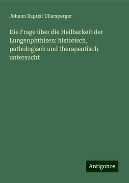 Die Frage über die Heilbarkeit der Lungenphthisen: historisch, pathologisch und therapeutisch untersucht