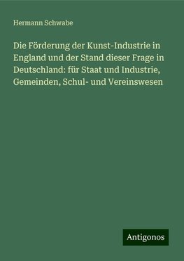 Die Förderung der Kunst-Industrie in England und der Stand dieser Frage in Deutschland: für Staat und Industrie, Gemeinden, Schul- und Vereinswesen