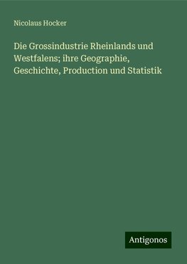 Die Grossindustrie Rheinlands und Westfalens; ihre Geographie, Geschichte, Production und Statistik