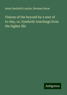 Visions of the beyond by a seer of to-day, or, Symbolic teachings from the higher life