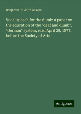 Vocal speech for the dumb: a paper on the education of the "deaf and dumb", "German" system, read April 25, 1877, before the Society of Arts