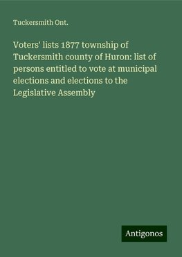 Voters' lists 1877 township of Tuckersmith county of Huron: list of persons entitled to vote at municipal elections and elections to the Legislative Assembly