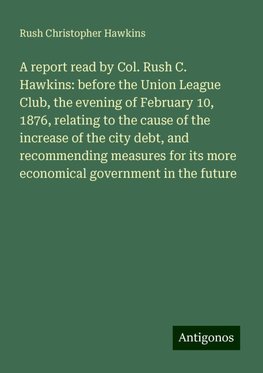 A report read by Col. Rush C. Hawkins: before the Union League Club, the evening of February 10, 1876, relating to the cause of the increase of the city debt, and recommending measures for its more economical government in the future