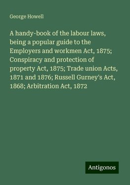 A handy-book of the labour laws, being a popular guide to the Employers and workmen Act, 1875; Conspiracy and protection of property Act, 1875; Trade union Acts, 1871 and 1876; Russell Gurney's Act, 1868; Arbitration Act, 1872