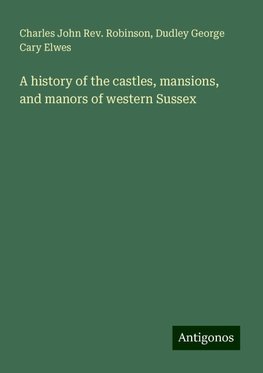 A history of the castles, mansions, and manors of western Sussex