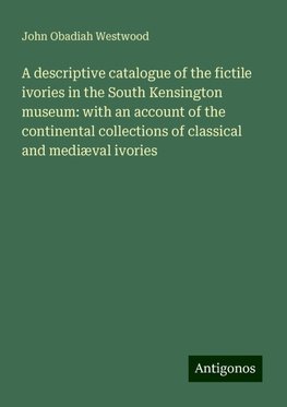 A descriptive catalogue of the fictile ivories in the South Kensington museum: with an account of the continental collections of classical and mediæval ivories