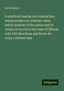 A practical treatise on criminal law, and procedure in criminal cases, before justices of the peace and in courts of record in the state of Illinois: with full directions and forms for every criminal case