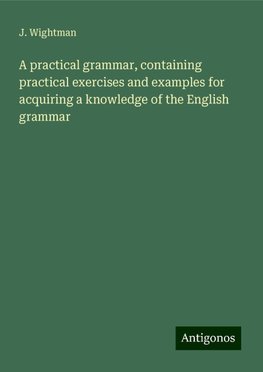 A practical grammar, containing practical exercises and examples for acquiring a knowledge of the English grammar