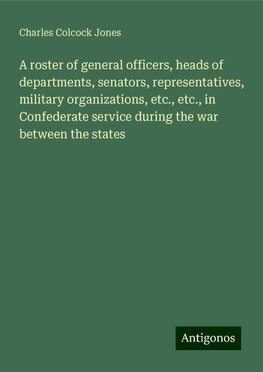 A roster of general officers, heads of departments, senators, representatives, military organizations, etc., etc., in Confederate service during the war between the states