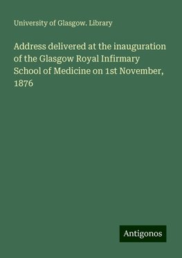 Address delivered at the inauguration of the Glasgow Royal Infirmary School of Medicine on 1st November, 1876