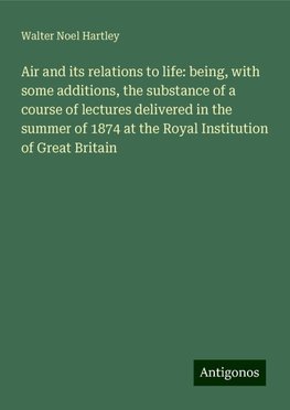 Air and its relations to life: being, with some additions, the substance of a course of lectures delivered in the summer of 1874 at the Royal Institution of Great Britain