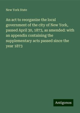 An act to reorganize the local government of the city of New York, passed April 30, 1873, as amended: with an appendix containing the supplementary acts passed since the year 1873