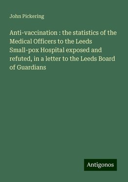 Anti-vaccination : the statistics of the Medical Officers to the Leeds Small-pox Hospital exposed and refuted, in a letter to the Leeds Board of Guardians