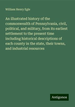 An illustrated history of the commonwealth of Pennsylvania, civil, political, and military, from its earliest settlement to the present time including historical descriptions of each county in the state, their towns, and industrial resources