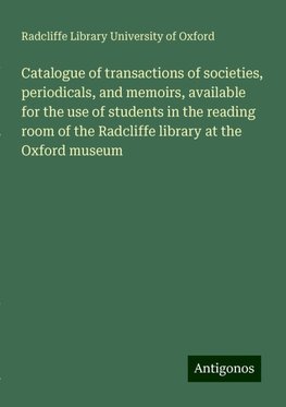 Catalogue of transactions of societies, periodicals, and memoirs, available for the use of students in the reading room of the Radcliffe library at the Oxford museum