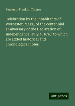 Celebration by the inhabitants of Worcester, Mass., of the centennial anniversary of the Declaration of Independence, July 4, 1876: to which are added historical and chronological notes