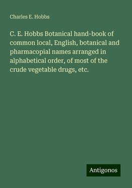 C. E. Hobbs Botanical hand-book of common local, English, botanical and pharmacopial names arranged in alphabetical order, of most of the crude vegetable drugs, etc.