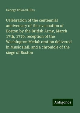 Celebration of the centennial anniversary of the evacuation of Boston by the British Army, March 17th, 1776: reception of the Washington Medal: oration delivered in Music Hall, and a chronicle of the siege of Boston