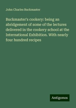 Buckmaster's cookery: being an abridgement of some of the lectures delivered in the cookery school at the International Exhibition. With nearly four hundred recipes