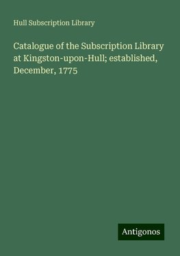 Catalogue of the Subscription Library at Kingston-upon-Hull; established, December, 1775