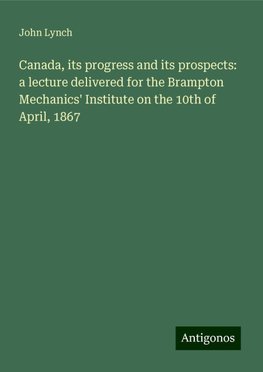 Canada, its progress and its prospects: a lecture delivered for the Brampton Mechanics' Institute on the 10th of April, 1867