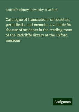 Catalogue of transactions of societies, periodicals, and memoirs, available for the use of students in the reading room of the Radcliffe library at the Oxford museum