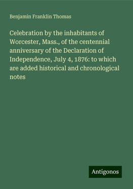 Celebration by the inhabitants of Worcester, Mass., of the centennial anniversary of the Declaration of Independence, July 4, 1876: to which are added historical and chronological notes