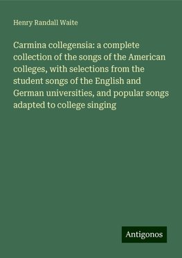 Carmina collegensia: a complete collection of the songs of the American colleges, with selections from the student songs of the English and German universities, and popular songs adapted to college singing