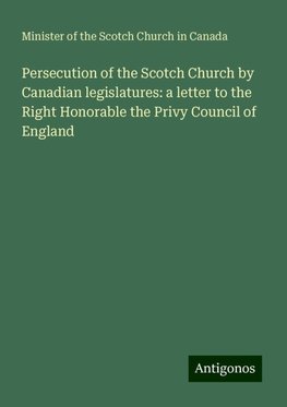 Persecution of the Scotch Church by Canadian legislatures: a letter to the Right Honorable the Privy Council of England