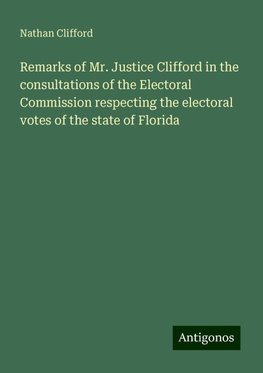 Remarks of Mr. Justice Clifford in the consultations of the Electoral Commission respecting the electoral votes of the state of Florida