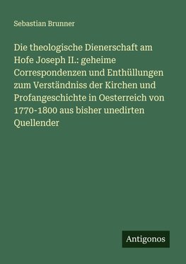 Die theologische Dienerschaft am Hofe Joseph II.: geheime Correspondenzen und Enthüllungen zum Verständniss der Kirchen und Profangeschichte in Oesterreich von 1770-1800 aus bisher unedirten Quellender