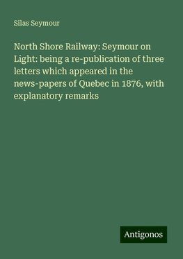 North Shore Railway: Seymour on Light: being a re-publication of three letters which appeared in the news-papers of Quebec in 1876, with explanatory remarks