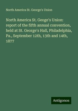 North America St. Geoge's Union: report of the fifth annual convention, held at St. George's Hall, Philadelphia, Pa., September 12th, 13th and 14th, 1877