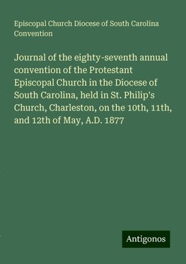 Journal of the eighty-seventh annual convention of the Protestant Episcopal Church in the Diocese of South Carolina, held in St. Philip's Church, Charleston, on the 10th, 11th, and 12th of May, A.D. 1877