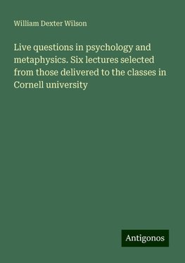 Live questions in psychology and metaphysics. Six lectures selected from those delivered to the classes in Cornell university