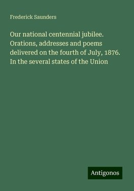 Our national centennial jubilee. Orations, addresses and poems delivered on the fourth of July, 1876. In the several states of the Union