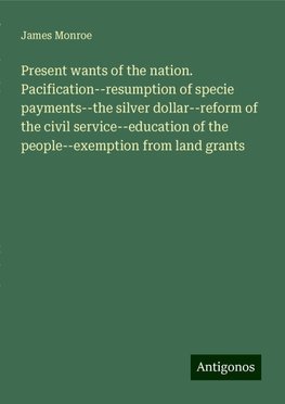 Present wants of the nation. Pacification--resumption of specie payments--the silver dollar--reform of the civil service--education of the people--exemption from land grants