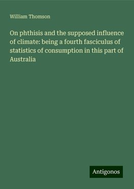 On phthisis and the supposed influence of climate: being a fourth fasciculus of statistics of consumption in this part of Australia