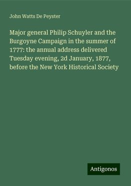 Major general Philip Schuyler and the Burgoyne Campaign in the summer of 1777: the annual address delivered Tuesday evening, 2d January, 1877, before the New York Historical Society