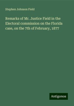 Remarks of Mr. Justice Field in the Electoral commission on the Florida case, on the 7th of February, 1877