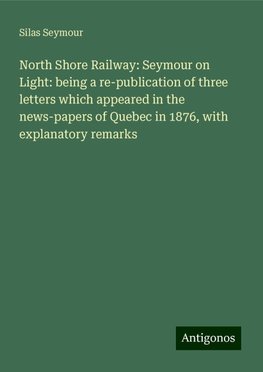 North Shore Railway: Seymour on Light: being a re-publication of three letters which appeared in the news-papers of Quebec in 1876, with explanatory remarks