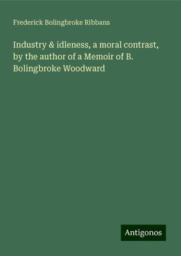 Industry & idleness, a moral contrast, by the author of a Memoir of B. Bolingbroke Woodward