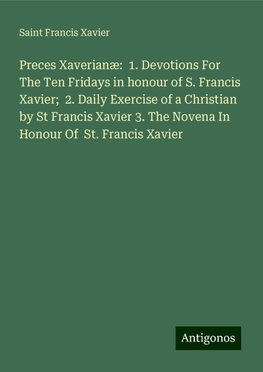 Preces Xaverianæ:  1. Devotions For The Ten Fridays in honour of S. Francis Xavier;  2. Daily Exercise of a Christian by St Francis Xavier 3. The Novena In Honour Of  St. Francis Xavier