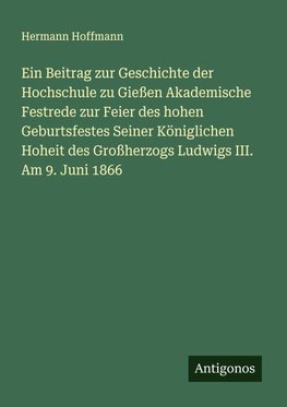 Ein Beitrag zur Geschichte der Hochschule zu Gießen Akademische Festrede zur Feier des hohen Geburtsfestes Seiner Königlichen Hoheit des Großherzogs Ludwigs III. Am 9. Juni 1866