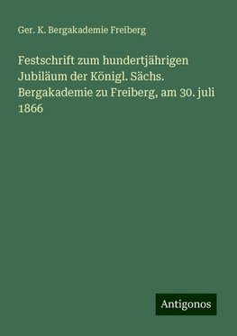 Festschrift zum hundertjährigen Jubiläum der Königl. Sächs. Bergakademie zu Freiberg, am 30. juli 1866