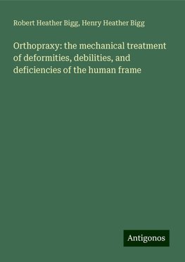 Orthopraxy: the mechanical treatment of deformities, debilities, and deficiencies of the human frame