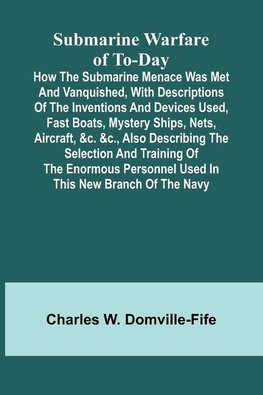 Submarine Warfare of To-day;How the Submarine Menace Was Met and Vanquished, with Descriptions of the Inventions and Devices Used, Fast Boats, Mystery Ships, Nets, Aircraft, &c. &c., Also Describing the Selection and Training of the Enormous Personnel Use