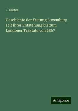 Geschichte der Festung Luxemburg seit ihrer Entstehung bis zum Londoner Traktate von 1867